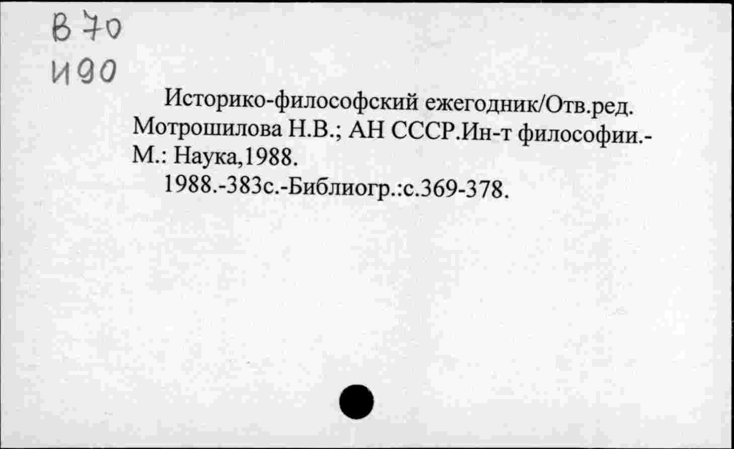 ﻿В^о
И90
Историко-философский ежегодник/Отв.ред.
Мотрошилова Н.В.; АН СССР.Ин-т философии,-М.: Наука, 1988.
1988.-383с.-Библиогр.:с.369-378.